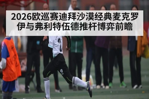 2026欧巡赛迪拜沙漠经典麦克罗伊与弗利特伍德推杆博弈前瞻